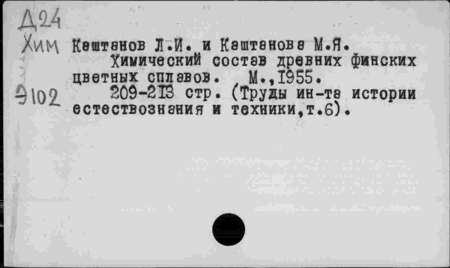 ﻿Д2.4 Хи
5 Ю2
К8ШТ8НОВ л.И. и К8ШТ8НОВ8 М.Я.
Химический состав древних финских цветных сплавов. М.,1955.
209-213 стр. (Труды ин-та истории естествознания и техники,т.б)•